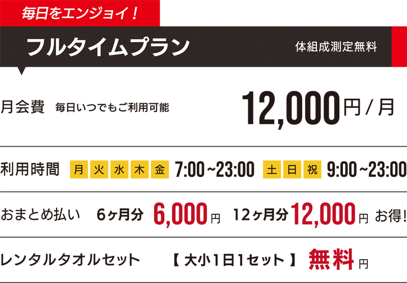 毎日をエンジョイ! フルタイムプラン 体組成測定無料 月会費 毎日いつでもご利用可能 12,000円/月 利用時間 月・火・水・木・金 7:00~23:00 土・日・祝 9:00~23:00 おまとめ払い 6ヶ月 6,000円 12ヶ月 12,000円お得! レンタルタオルセット 【大小1日1セット】無料 円
